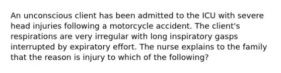 An unconscious client has been admitted to the ICU with severe head injuries following a motorcycle accident. The client's respirations are very irregular with long inspiratory gasps interrupted by expiratory effort. The nurse explains to the family that the reason is injury to which of the following?