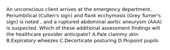 An unconscious client arrives at the emergency department. Periumbilical (Cullen's sign) and flank ecchymosis (Grey Turner's sign) is noted , and a ruptured abdominal aortic aneurysm (AAA) is suspected. Which of these additional assessment findings will the healthcare provider anticipate? A.Pale clammy skin B.Expiratory wheezes C.Decorticate posturing D.Pinpoint pupils