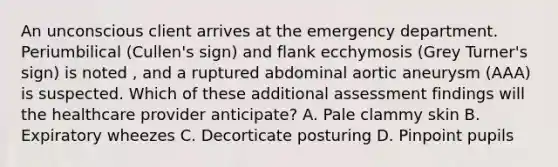 An unconscious client arrives at the emergency department. Periumbilical (Cullen's sign) and flank ecchymosis (Grey Turner's sign) is noted , and a ruptured abdominal aortic aneurysm (AAA) is suspected. Which of these additional assessment findings will the healthcare provider anticipate? A. Pale clammy skin B. Expiratory wheezes C. Decorticate posturing D. Pinpoint pupils