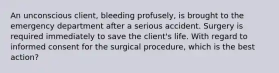 An unconscious client, bleeding profusely, is brought to the emergency department after a serious accident. Surgery is required immediately to save the client's life. With regard to informed consent for the surgical procedure, which is the best action?