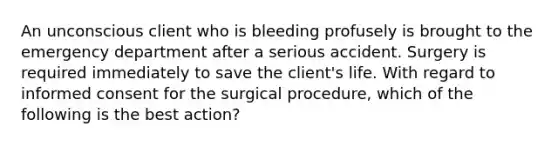 An unconscious client who is bleeding profusely is brought to the emergency department after a serious accident. Surgery is required immediately to save the client's life. With regard to informed consent for the surgical procedure, which of the following is the best action?