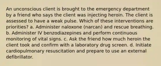 An unconscious client is brought to the emergency department by a friend who says the client was injecting heroin. The client is assessed to have a weak pulse. Which of these interventions are priorities? a. Administer naloxone (narcan) and rescue breathing. b. Administer IV benzodiazepines and perform continuous monitoring of vital signs. c. Ask the friend how much heroin the client took and confirm with a laboratory drug screen. d. Initiate cardiopulmonary resuscitation and prepare to use an external defibrillator.