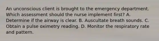 An unconscious client is brought to the emergency department. Which assessment should the nurse implement first? A. Determine if the airway is clear. B. Auscultate breath sounds. C. Obtain a pulse oximetry reading. D. Monitor the respiratory rate and pattern.