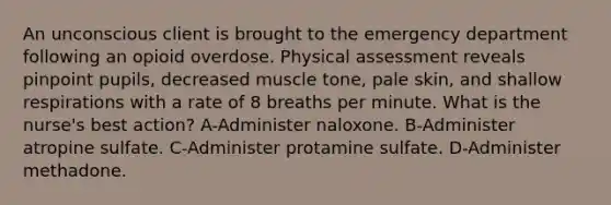 An unconscious client is brought to the emergency department following an opioid overdose. Physical assessment reveals pinpoint pupils, decreased muscle tone, pale skin, and shallow respirations with a rate of 8 breaths per minute. What is the nurse's best action? A-Administer naloxone. B-Administer atropine sulfate. C-Administer protamine sulfate. D-Administer methadone.