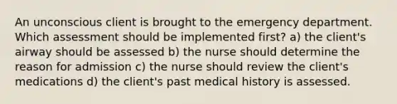 An unconscious client is brought to the emergency department. Which assessment should be implemented first? a) the client's airway should be assessed b) the nurse should determine the reason for admission c) the nurse should review the client's medications d) the client's past medical history is assessed.