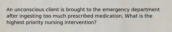 An unconscious client is brought to the emergency department after ingesting too much prescribed medication, What is the highest priority nursing intervention?