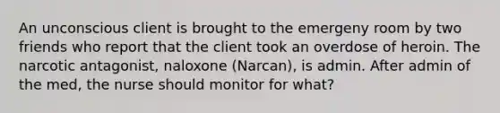 An unconscious client is brought to the emergeny room by two friends who report that the client took an overdose of heroin. The narcotic antagonist, naloxone (Narcan), is admin. After admin of the med, the nurse should monitor for what?