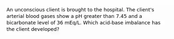 An unconscious client is brought to the hospital. The client's arterial blood gases show a pH greater than 7.45 and a bicarbonate level of 36 mEq/L. Which acid-base imbalance has the client developed?