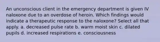 An unconscious client in the emergency department is given IV naloxone due to an overdose of heroin. Which findings would indicate a therapeutic response to the naloxone? Select all that apply. a. decreased pulse rate b. warm moist skin c. dilated pupils d. increased respirations e. consciousness