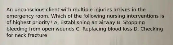 An unconscious client with multiple injuries arrives in the emergency room. Which of the following nursing interventions is of highest priority? A, Establishing an airway B. Stopping bleeding from open wounds C. Replacing blood loss D. Checking for neck fracture