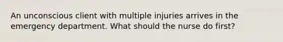 An unconscious client with multiple injuries arrives in the emergency department. What should the nurse do first?