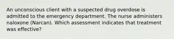 An unconscious client with a suspected drug overdose is admitted to the emergency department. The nurse administers naloxone​ (Narcan). Which assessment indicates that treatment was​ effective?