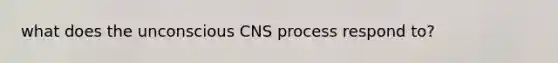 what does the unconscious CNS process respond to?