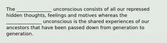 The _______________ unconscious consists of all our repressed hidden thoughts, feelings and motives whereas the _______________ unconscious is the shared experiences of our ancestors that have been passed down from generation to generation.