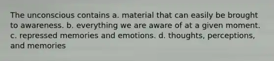 The unconscious contains a. material that can easily be brought to awareness. b. everything we are aware of at a given moment. c. repressed memories and emotions. d. thoughts, perceptions, and memories