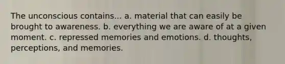 The unconscious contains... a. material that can easily be brought to awareness. b. everything we are aware of at a given moment. c. repressed memories and emotions. d. thoughts, perceptions, and memories.