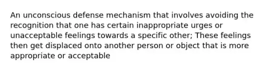 An unconscious defense mechanism that involves avoiding the recognition that one has certain inappropriate urges or unacceptable feelings towards a specific other; These feelings then get displaced onto another person or object that is more appropriate or acceptable