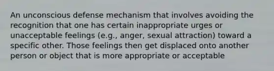 An unconscious defense mechanism that involves avoiding the recognition that one has certain inappropriate urges or unacceptable feelings (e.g., anger, sexual attraction) toward a specific other. Those feelings then get displaced onto another person or object that is more appropriate or acceptable