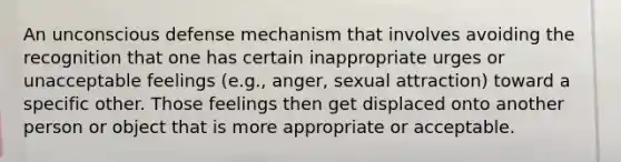 An unconscious defense mechanism that involves avoiding the recognition that one has certain inappropriate urges or unacceptable feelings (e.g., anger, sexual attraction) toward a specific other. Those feelings then get displaced onto another person or object that is more appropriate or acceptable.