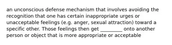 an unconscious defense mechanism that involves avoiding the recognition that one has certain inappropriate urges or unacceptable feelings (e.g. anger, sexual attraction) toward a specific other. Those feelings then get _________ onto another person or object that is more appropriate or acceptable