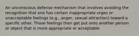 An unconscious defense mechanism that involves avoiding the recognition that one has certain inappropriate urges or unacceptable feelings (e.g., anger, sexual attraction) toward a specific other. Those feelings then get put onto another person or object that is more appropriate or acceptable