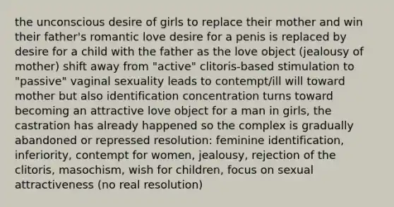 the unconscious desire of girls to replace their mother and win their father's romantic love desire for a penis is replaced by desire for a child with the father as the love object (jealousy of mother) shift away from "active" clitoris-based stimulation to "passive" vaginal sexuality leads to contempt/ill will toward mother but also identification concentration turns toward becoming an attractive love object for a man in girls, the castration has already happened so the complex is gradually abandoned or repressed resolution: feminine identification, inferiority, contempt for women, jealousy, rejection of the clitoris, masochism, wish for children, focus on sexual attractiveness (no real resolution)