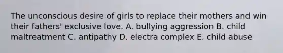 The unconscious desire of girls to replace their mothers and win their fathers' exclusive love. A. bullying aggression B. child maltreatment C. antipathy D. electra complex E. child abuse