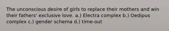 The unconscious desire of girls to replace their mothers and win their fathers' exclusive love. a.) Electra complex b.) Oedipus complex c.) gender schema d.) time-out