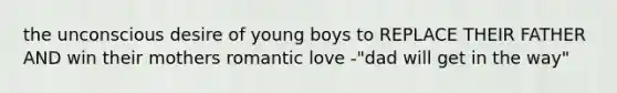 the unconscious desire of young boys to REPLACE THEIR FATHER AND win their mothers romantic love -"dad will get in the way"