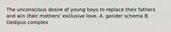 The unconscious desire of young boys to replace their fathers and win their mothers' exclusive love. A. gender schema B. Oedipus complex