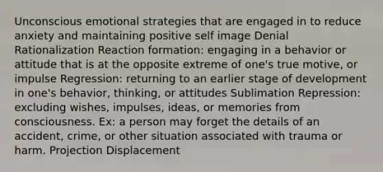 Unconscious emotional strategies that are engaged in to reduce anxiety and maintaining positive self image Denial Rationalization Reaction formation: engaging in a behavior or attitude that is at the opposite extreme of one's true motive, or impulse Regression: returning to an earlier stage of development in one's behavior, thinking, or attitudes Sublimation Repression: excluding wishes, impulses, ideas, or memories from consciousness. Ex: a person may forget the details of an accident, crime, or other situation associated with trauma or harm. Projection Displacement