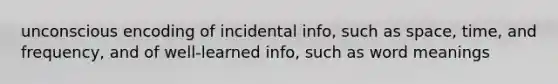 unconscious encoding of incidental info, such as space, time, and frequency, and of well-learned info, such as word meanings