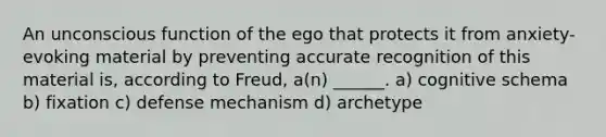 An unconscious function of the ego that protects it from anxiety-evoking material by preventing accurate recognition of this material is, according to Freud, a(n) ______. a) cognitive schema b) fixation c) defense mechanism d) archetype