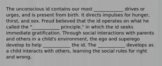 The unconscious id contains our most _____________ drives or urges, and is present from birth. It directs impulses for hunger, thirst, and sex. Freud believed that the id operates on what he called the "____________ principle," in which the id seeks immediate gratification. Through social interactions with parents and others in a child's environment, the ego and superego develop to help ____________ the id. The ____________ develops as a child interacts with others, learning the social rules for right and wrong.