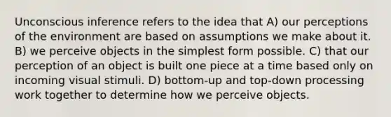 Unconscious inference refers to the idea that A) our perceptions of the environment are based on assumptions we make about it. B) we perceive objects in the simplest form possible. C) that our perception of an object is built one piece at a time based only on incoming visual stimuli. D) bottom-up and top-down processing work together to determine how we perceive objects.