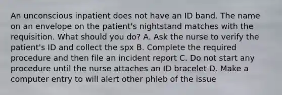 An unconscious inpatient does not have an ID band. The name on an envelope on the patient's nightstand matches with the requisition. What should you do? A. Ask the nurse to verify the patient's ID and collect the spx B. Complete the required procedure and then file an incident report C. Do not start any procedure until the nurse attaches an ID bracelet D. Make a computer entry to will alert other phleb of the issue