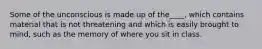 Some of the unconscious is made up of the____, which contains material that is not threatening and which is easily brought to mind, such as the memory of where you sit in class.