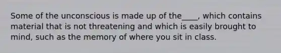 Some of the unconscious is made up of the____, which contains material that is not threatening and which is easily brought to mind, such as the memory of where you sit in class.