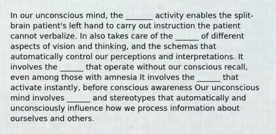 In our unconscious mind, the _______ activity enables the split-brain patient's left hand to carry out instruction the patient cannot verbalize. In also takes care of the ______ of different aspects of vision and thinking, and the schemas that automatically control our perceptions and interpretations. It involves the ______ that operate without our conscious recall, even among those with amnesia It involves the ______ that activate instantly, before conscious awareness Our unconscious mind involves ______ and stereotypes that automatically and unconsciously influence how we process information about ourselves and others.