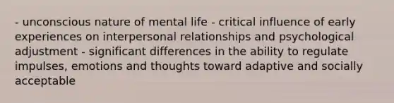 - unconscious nature of mental life - critical influence of early experiences on interpersonal relationships and psychological adjustment - significant differences in the ability to regulate impulses, emotions and thoughts toward adaptive and socially acceptable