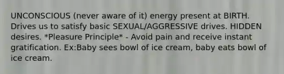 UNCONSCIOUS (never aware of it) energy present at BIRTH. Drives us to satisfy basic SEXUAL/AGGRESSIVE drives. HIDDEN desires. *Pleasure Principle* - Avoid pain and receive instant gratification. Ex:Baby sees bowl of ice cream, baby eats bowl of ice cream.