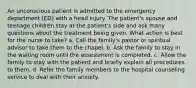 An unconscious patient is admitted to the emergency department (ED) with a head injury. The patient's spouse and teenage children stay at the patient's side and ask many questions about the treatment being given. What action is best for the nurse to take? a. Call the family's pastor or spiritual advisor to take them to the chapel. b. Ask the family to stay in the waiting room until the assessment is completed. c. Allow the family to stay with the patient and briefly explain all procedures to them. d. Refer the family members to the hospital counseling service to deal with their anxiety.