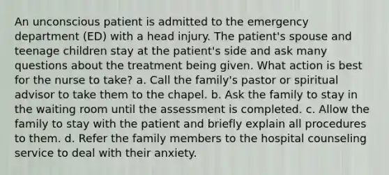 An unconscious patient is admitted to the emergency department (ED) with a head injury. The patient's spouse and teenage children stay at the patient's side and ask many questions about the treatment being given. What action is best for the nurse to take? a. Call <a href='https://www.questionai.com/knowledge/kA6X3FwvKj-the-family' class='anchor-knowledge'>the family</a>'s pastor or spiritual advisor to take them to the chapel. b. Ask the family to stay in the waiting room until the assessment is completed. c. Allow the family to stay with the patient and briefly explain all procedures to them. d. Refer the family members to the hospital counseling service to deal with their anxiety.