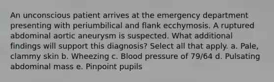 An unconscious patient arrives at the emergency department presenting with periumbilical and flank ecchymosis. A ruptured abdominal aortic aneurysm is suspected. What additional findings will support this diagnosis? Select all that apply. a. Pale, clammy skin b. Wheezing c. Blood pressure of 79/64 d. Pulsating abdominal mass e. Pinpoint pupils