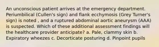 An unconscious patient arrives at the emergency department. Periumbilical (Cullen's sign) and flank ecchymosis (Grey Turner's sign) is noted , and a ruptured abdominal aortic aneurysm (AAA) is suspected. Which of these additional assessment findings will the healthcare provider anticipate? a. Pale, clammy skin b. Expiratory wheezes c. Decorticate posturing d. Pinpoint pupils