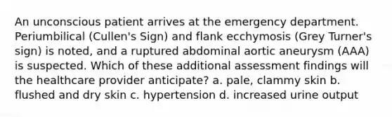 An unconscious patient arrives at the emergency department. Periumbilical (Cullen's Sign) and flank ecchymosis (Grey Turner's sign) is noted, and a ruptured abdominal aortic aneurysm (AAA) is suspected. Which of these additional assessment findings will the healthcare provider anticipate? a. pale, clammy skin b. flushed and dry skin c. hypertension d. increased urine output