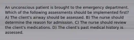 An unconscious patient is brought to the emergency department. Which of the following assessments should be implemented first? A) The client's airway should be assessed. B) The nurse should determine the reason for admission. C) The nurse should review the client's medications. D) The client's past medical history is assessed.