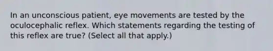 In an unconscious patient, eye movements are tested by the oculocephalic reflex. Which statements regarding the testing of this reflex are true? (Select all that apply.)