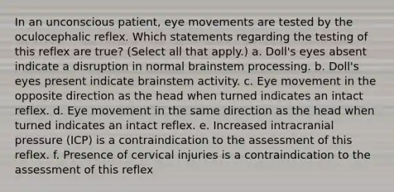 In an unconscious patient, eye movements are tested by the oculocephalic reflex. Which statements regarding the testing of this reflex are true? (Select all that apply.) a. Doll's eyes absent indicate a disruption in normal brainstem processing. b. Doll's eyes present indicate brainstem activity. c. Eye movement in the opposite direction as the head when turned indicates an intact reflex. d. Eye movement in the same direction as the head when turned indicates an intact reflex. e. Increased intracranial pressure (ICP) is a contraindication to the assessment of this reflex. f. Presence of cervical injuries is a contraindication to the assessment of this reflex