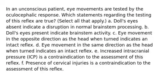 In an unconscious patient, eye movements are tested by the oculocephalic response. Which statements regarding the testing of this reflex are true? (Select all that apply.) a. Doll's eyes absent indicate a disruption in normal brainstem processing. b. Doll's eyes present indicate brainstem activity. c. Eye movement in the opposite direction as the head when turned indicates an intact reflex. d. Eye movement in the same direction as the head when turned indicates an intact reflex. e. Increased intracranial pressure (ICP) is a contraindication to the assessment of this reflex. f. Presence of cervical injuries is a contraindication to the assessment of this reflex.